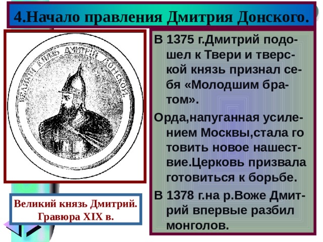 4.Начало правления Дмитрия Донского. В 1375 г.Дмитрий подо-шел к Твери и тверс-кой князь признал се-бя «Молодшим бра-том». Орда,напуганная усиле-нием Москвы , стала го товить новое нашест- вие.Церковь призвала готовиться к борьбе. В 1378 г.на р.Воже Дмит- рий впервые разбил монголов. Великий князь Дмитрий. Гравюра XIX в. 