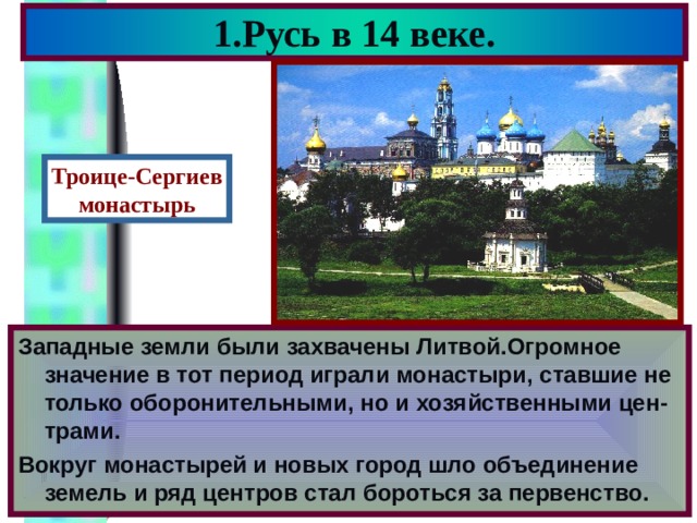 1.Русь в 14 веке. Троице-Сергиев монастырь Западные земли были захвачены Литвой.Огромное значение в тот период играли монастыри, ставшие не только оборонительными, но и хозяйственными цен - трами. Вокруг монастырей и новых город шло объединение земель и ряд центров стал бороться за первенство. 