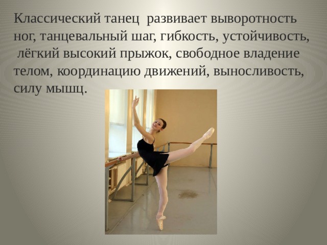  Классический танец развивает выворотность ног, танцевальный шаг, гибкость, устойчивость, лёгкий высокий прыжок, свободное владение телом, координацию движений, выносливость, силу мышц. 