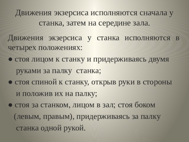 Движения экзерсиса исполняются сначала у станка, затем на середине зала. Движения экзерсиса у станка исполняются в четырех положениях: ● стоя лицом к станку и придерживаясь двумя  руками за палку станка; ● стоя спиной к станку, открыв руки в стороны  и положив их на палку; ● стоя за станком, лицом в зал; стоя боком  (левым, правым), придерживаясь за палку  станка одной рукой. 