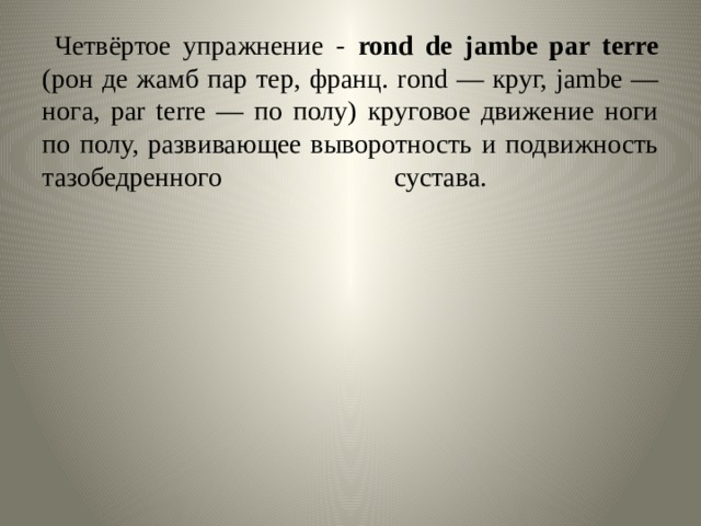   Четвёртое упражнение - rond de jambe par terre (рон де жамб пар тер, франц. rond — круг, jambe — нога, par terre — по полу) круговое движение ноги по полу, развивающее выворотность и подвижность тазобедренного сустава.   