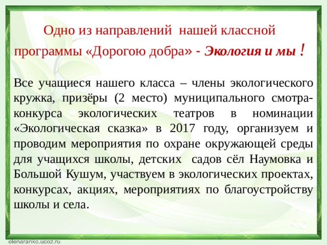 Одно из направлений нашей классной программы «Дорогою добра » - Экология и мы ! Все учащиеся нашего класса – члены экологического кружка, призёры (2 место) муниципального смотра-конкурса экологических театров в номинации «Экологическая сказка» в 2017 году, организуем и проводим мероприятия по охране окружающей среды для учащихся школы, детских садов сёл Наумовка и Большой Кушум, участвуем в экологических проектах, конкурсах, акциях, мероприятиях по благоустройству школы и села. 