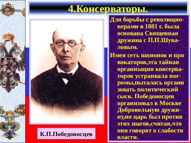 4.Консерваторы. Для борьбы с революцио-нерами в 1881 г. была основана Священная дружина с П.П.Шува-ловым. Имея сеть шпионов и про вокаторов,эта тайная организация консерва-торов устраивала пог-ромы,пыталась органи зовать политический сыск. Победоносцев организовал в Москве Добровольную дружи-ну,но царь был против этих шагов,считая,что они говорят о слабости власти. К.П.Победоносцев 