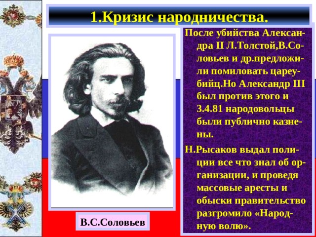 1.Кризис народничества. После убийства Алексан-дра II Л.Толстой,В.Со-ловьев и др.предложи-ли помиловать цареу-бийц.Но Александр III был против этого и 3.4.81 народовольцы были публично казне-ны. Н.Рысаков выдал поли-ции все что знал об ор-ганизации, и проведя массовые аресты и обыски правительство разгромило «Народ-ную волю». В.С.Соловьев 