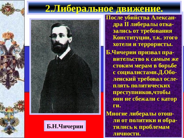 2.Либеральное движение. После убийства Алексан- дра II либералы отка-зались от требования Конституции, т.к. этого хотели и террористы. Б.Чичерин призвал пра-вительство к самым же стоким мерам в борьбе с социалистами.Д.Обо-ленский требовал осле-плять политических преступников,чтобы они не сбежали с катор ги. Многие либералы отош-ли от политики и обра-тились к проблемам личности. Б.Н.Чичерин 