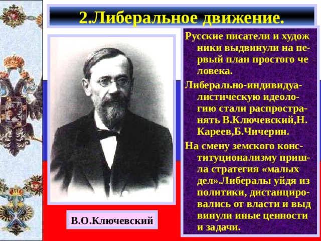 2.Либеральное движение. Русские писатели и худож ники выдвинули на пе-рвый план простого че ловека. Либерально-индивидуа-листическую идеоло-гию стали распростра-нять В.Ключевский,Н. Кареев,Б.Чичерин. На смену земского конс-титуционализму приш-ла стратегия «малых дел».Либералы уйдя из политики, дистанциро-вались от власти и выд винули иные ценности и задачи. В.О.Ключевский 