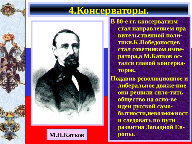 4.Консерваторы. В 80-е гг. консерватизм стал направлением пра вительственной поли-тики.К.Победоносцев стал советником импе-ратора,а М.Катков ос-тался главой консерва-торов. Подавив революционное и либеральное движе-ние они решили спло-тить общество на осно-ве идеи русской само-бытности,невозможности следовать по пути развития Западной Ев-ропы. М.Н.Катков 