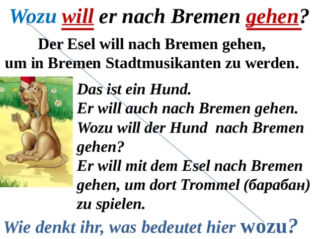 Wozu  will er nach Bremen gehen ? Der Esel will nach Bremen gehen, um in Bremen Stadtmusikanten zu werden. Das ist ein Hund. Er will auch nach Bremen gehen. Wozu will der Hund nach Bremen gehen? Er will mit dem Esel nach Bremen gehen, um dort Trommel (барабан) zu spielen. Wie denkt ihr, was bedeutet hier  wozu ? 