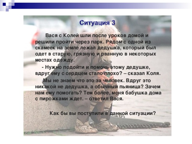  Вася с Колей шли после уроков домой и решили пройти через парк. Рядом с одной из скамеек на земле лежал дедушка, который был одет в старую, грязную и рванную в некоторых местах одежду. - Нужно подойти и помочь этому дедушке, вдруг ему с сердцем стало плохо? – сказал Коля. Мы не знаем что это за человек. Вдруг это никакой не дедушка, а обычный пьяница? Зачем нам ему помогать? Тем более, меня бабушка дома с пирожками ждет. – ответил Вася.  Как бы вы поступили в данной ситуации? 
