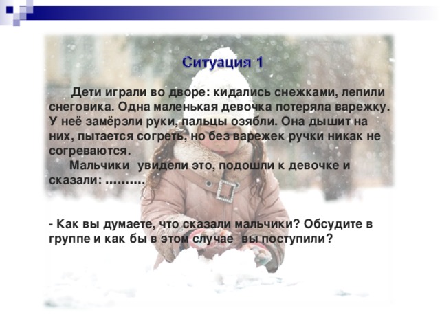 Дети играли во дворе: кидались снежками, лепили снеговика. Одна маленькая девочка потеряла варежку. У неё замёрзли руки, пальцы озябли. Она дышит на них, пытается согреть, но без варежек ручки никак не согреваются.   Мальчики   увидели это, подошли к девочке и сказали:  ……… .   - Как вы думаете, что сказали мальчики? Обсудите в группе и как   бы в этом случае   вы поступили? Дети играли во дворе: кидались снежками, лепили снеговика. Одна маленькая девочка потеряла варежку. У неё замёрзли руки, пальцы озябли. Она дышит на них, пытается согреть, но без варежек ручки никак не согреваются.   Мальчики   увидели это, подошли к девочке и сказали:  ……… .   - Как вы думаете, что сказали мальчики? Обсудите в группе и как   бы в этом случае   вы поступили? 