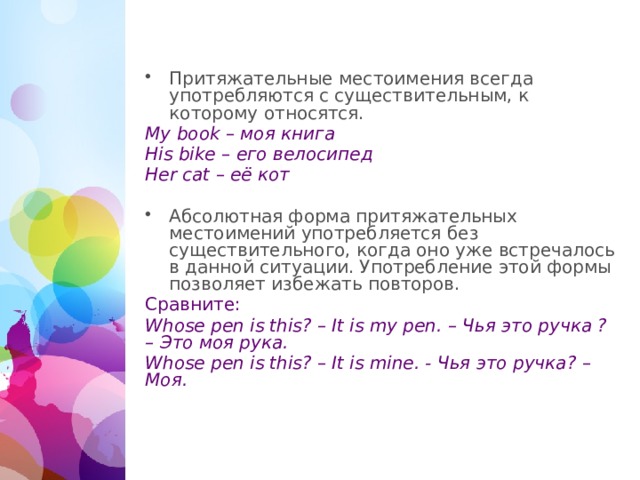 Притяжательные местоимения всегда употребляются с существительным, к которому относятся. My book – моя книга His bike – его велосипед Her cat – её кот Абсолютная форма притяжательных местоимений употребляется без существительного, когда оно уже встречалось в данной ситуации. Употребление этой формы позволяет избежать повторов. Сравните: Whose pen is this? – It is my pen. – Чья это ручка ? – Это моя рука. Whose pen is this? – It is mine. - Чья это ручка? – Моя.  