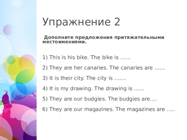 Упражнение 2  Дополните предложения притяжательными местоимениями. This is his bike. The bike is …… They are her canaries. The canaries are …… It is their city. The city is ……. It is my drawing. The drawing is …… They are our budgies. The budgies are…. They are our magazines. The magazines are …..  