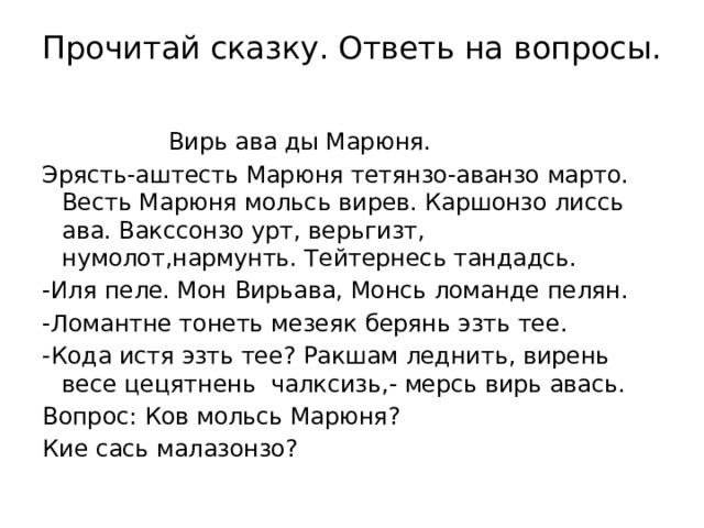 Прочитай сказку. Ответь на вопросы.    Вирь ава ды Марюня. Эрясть-аштесть Марюня тетянзо-аванзо марто. Весть Марюня мольсь вирев. Каршонзо лиссь ава. Вакссонзо урт, верьгизт, нумолот,нармунть. Тейтернесь тандадсь. -Иля пеле. Мон Вирьава, Монсь ломанде пелян. -Ломантне тонеть мезеяк берянь эзть тее. -Кода истя эзть тее? Ракшам леднить, вирень весе цецятнень чалксизь,- мерсь вирь авась. Вопрос: Ков мольсь Марюня? Кие сась малазонзо? 