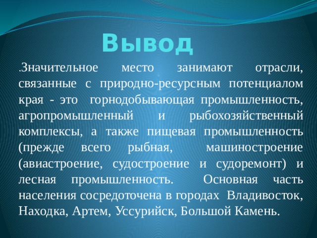 Вывод . Значительное место занимают отрасли, связанные с природно-ресурсным потенциалом края - это горнодобывающая промышленность, агропромышленный и рыбохозяйственный комплексы, а также пищевая промышленность (прежде всего рыбная, машиностроение (авиастроение, судостроение и судоремонт) и лесная промышленность. Основная часть населения сосредоточена в городах Владивосток, Находка, Артем, Уссурийск, Большой Камень. 