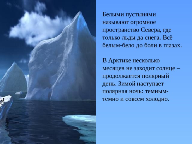 Белыми пустынями называют огромное пространство Севера, где только льды да снега. Всё белым-бело до боли в глазах. В Арктике несколько месяцев не заходит солнце – продолжается полярный день. Зимой наступает полярная ночь: темным-темно и совсем холодно. 