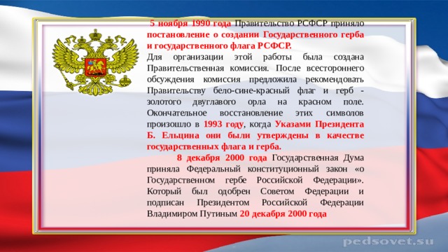  5 ноября 1990 года Правительство РСФСР приняло постановление о создании Государственного герба и государственного флага РСФСР. Для организации этой работы была создана Правительственная комиссия. После всестороннего обсуждения комиссия предложила рекомендовать Правительству бело-сине-красный флаг и герб - золотого двуглавого орла на красном поле. Окончательное восстановление этих символов произошло в 1993 году , когда Указами Президента Б. Ельцина они были утверждены в качестве государственных флага и герба.  8 декабря 2000 года Государственная Дума приняла Федеральный конституционный закон «о Государственном гербе Российской Федерации». Который был одобрен Советом Федерации и подписан Президентом Российской Федерации Владимиром Путиным 20 декабря 2000 года 