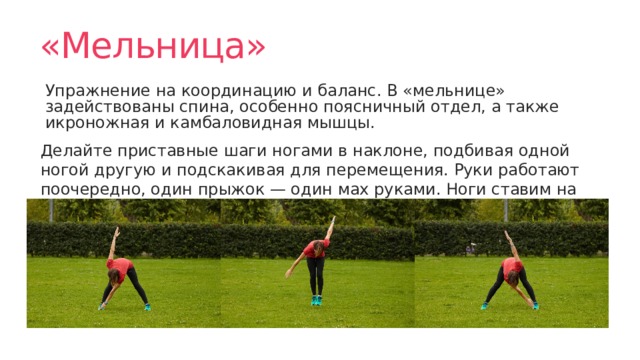 «Мельница» Упражнение на координацию и баланс. В «мельнице» задействованы спина, особенно поясничный отдел, а также икроножная и камбаловидная мышцы. Делайте приставные шаги ногами в наклоне, подбивая одной ногой другую и подскакивая для перемещения. Руки работают поочередно, один прыжок — один мах руками. Ноги ставим на середины стоп, чтобы дополнительно их проработать. 