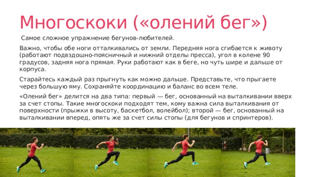 Многоскоки («олений бег») Самое сложное упражнение бегунов-любителей. Важно, чтобы обе ноги отталкивались от земли. Передняя нога сгибается к животу (работают подвздошно-поясничный и нижний отделы пресса), угол в колене 90 градусов, задняя нога прямая. Руки работают как в беге, но чуть шире и дальше от корпуса. Старайтесь каждый раз прыгнуть как можно дальше. Представьте, что прыгаете через большую яму. Сохраняйте координацию и баланс во всем теле. «Олений бег» делится на два типа: первый — бег, основанный на выталкивании вверх за счет стопы. Такие многоскоки подходят тем, кому важна сила выталкивания от поверхности (прыжки в высоту, баскетбол, волейбол); второй — бег, основанный на выталкивании вперед, опять же за счет силы стопы (для бегунов и спринтеров). 