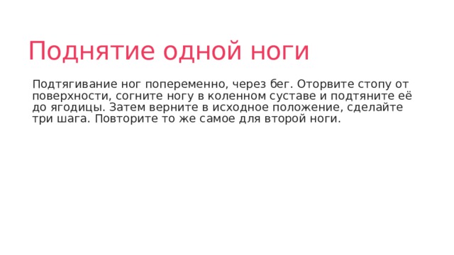 Поднятие одной ноги Подтягивание ног попеременно, через бег. Оторвите стопу от поверхности, согните ногу в коленном суставе и подтяните её до ягодицы. Затем верните в исходное положение, сделайте три шага. Повторите то же самое для второй ноги. 