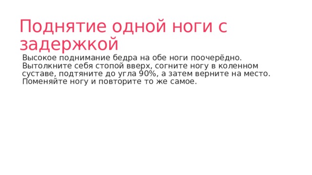 Поднятие одной ноги с задержкой Высокое поднимание бедра на обе ноги поочерёдно. Вытолкните себя стопой вверх, согните ногу в коленном суставе, подтяните до угла 90%, а затем верните на место. Поменяйте ногу и повторите то же самое. 