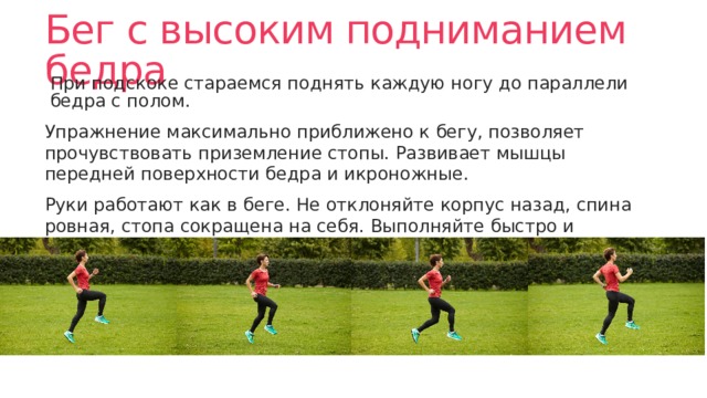 Бег с высоким подниманием бедра При подскоке стараемся поднять каждую ногу до параллели бедра с полом. Упражнение максимально приближено к бегу, позволяет прочувствовать приземление стопы. Развивает мышцы передней поверхности бедра и икроножные. Руки работают как в беге. Не отклоняйте корпус назад, спина ровная, стопа сокращена на себя. Выполняйте быстро и приземляйтесь на переднюю часть стопы. 