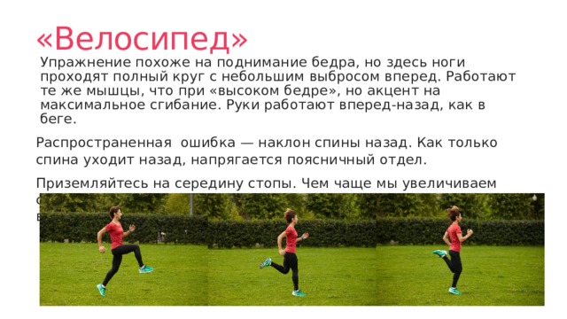«Велосипед» Упражнение похоже на поднимание бедра, но здесь ноги проходят полный круг с небольшим выбросом вперед. Работают те же мышцы, что при «высоком бедре», но акцент на максимальное сгибание. Руки работают вперед-назад, как в беге. Распространенная ошибка — наклон спины назад. Как только спина уходит назад, напрягается поясничный отдел. Приземляйтесь на середину стопы. Чем чаще мы увеличиваем силу отталкивания от поверхности, тем быстрее становимся выносливее и сильнее в беге. 
