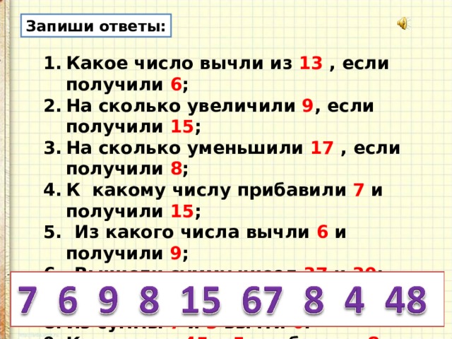 Запиши ответы: Какое число вычли из 13 , если получили 6 ; На сколько увеличили 9 , если получили 15 ; На сколько уменьшили 17 , если получили 8 ; К какому числу прибавили 7 и получили 15 ; 5. Из какого числа вычли 6 и получили 9 ; 6. Вычисли сумму чисел 37 и 30 ; 7. Найди разность чисел 68 и 60 ; Из суммы 7 и 3 вычти 6 . К разности 45 и 5 прибавили 8 . 