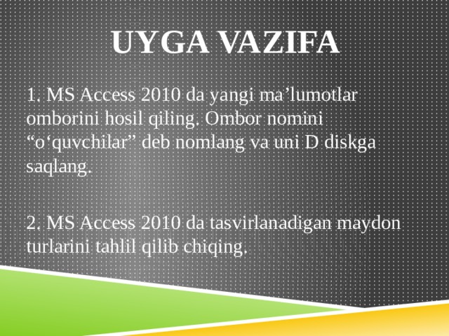  UYGA VAZIFA 1. MS Access 2010 da yangi ma’lumotlar omborini hosil qiling. Ombor nomini “o‘quvchilar” deb nomlang va uni D diskga saqlang. 2. MS Access 2010 da tasvirlanadigan maydon turlarini tahlil qilib chiqing. 
