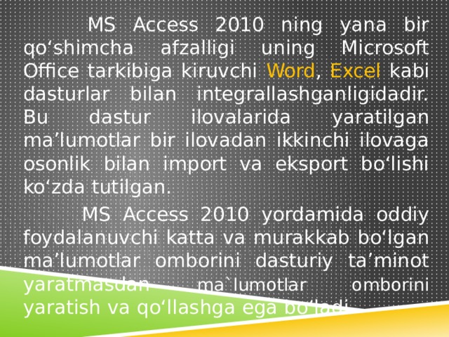  MS Access 2010 ning yana bir qo‘shimcha afzalligi uning Microsoft Office tarkibiga kiruvchi Word , Excel kabi dasturlar bilan integrallashganligidadir. Bu dastur ilovalarida yaratilgan ma’lumotlar bir ilovadan ikkinchi ilovaga osonlik bilan import va eksport bo‘lishi ko‘zda tutilgan.  MS Access 2010 yordamida oddiy foydalanuvchi katta va murakkab bo‘lgan ma’lumotlar omborini dasturiy ta’minot yaratmasdan ma`lumotlar omborini yaratish va qo‘llashga ega bo‘ladi. 