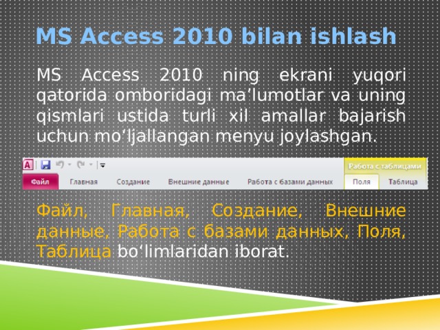 MS Access 2010 bilan ishlash MS Access 2010 ning ekrani yuqori qatorida omboridagi ma’lumotlar va uning qismlari ustida turli xil amallar bajarish uchun mo‘ljallangan menyu joylashgan. Файл, Главная, Создание, Внешние данные, Работа с базами данных, Поля, Таблица bo‘limlaridan iborat. 