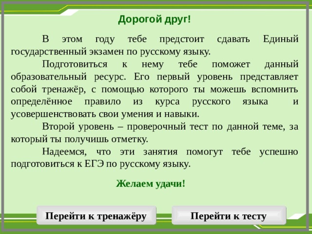 Дорогой друг!   В этом году тебе предстоит сдавать Единый государственный экзамен по русскому языку.  Подготовиться к нему тебе поможет данный образовательный ресурс. Его первый уровень представляет собой тренажёр, с помощью которого ты можешь вспомнить определённое правило из курса русского языка и усовершенствовать свои умения и навыки.  Второй уровень – проверочный тест по данной теме, за который ты получишь отметку.  Надеемся, что эти занятия помогут тебе успешно подготовиться к ЕГЭ по русскому языку. Желаем удачи!  Перейти к тренажёру Перейти к тесту  