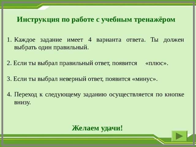  Инструкция по работе с учебным тренажёром Каждое задание имеет 4 варианта ответа. Ты должен выбрать один правильный. 2. Если ты выбрал правильный ответ, появится «плюс». 3. Если ты выбрал неверный ответ, появится «минус». 4. Переход к следующему заданию осуществляется по кнопке внизу.  Желаем удачи!  