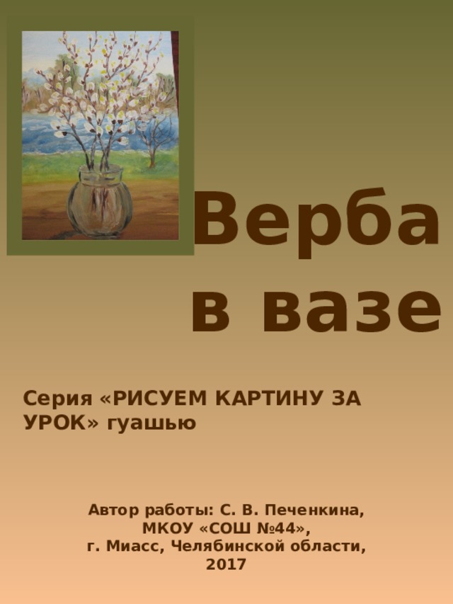 Верба в вазе Серия «РИСУЕМ КАРТИНУ ЗА УРОК» гуашью Автор работы: С. В. Печенкина, МКОУ «СОШ №44», г. Миасс, Челябинской области, 2017 