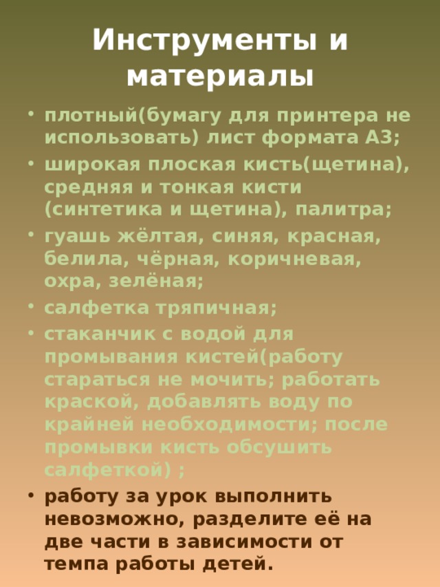 Инструменты и материалы плотный(бумагу для принтера не использовать) лист формата А3; широкая плоская кисть(щетина), средняя и тонкая кисти (синтетика и щетина), палитра; гуашь жёлтая, синяя, красная, белила, чёрная, коричневая, охра, зелёная; салфетка тряпичная; стаканчик с водой для промывания кистей(работу стараться не мочить; работать краской, добавлять воду по крайней необходимости; после промывки кисть обсушить салфеткой) ; работу за урок выполнить невозможно, разделите её на две части в зависимости от темпа работы детей. 