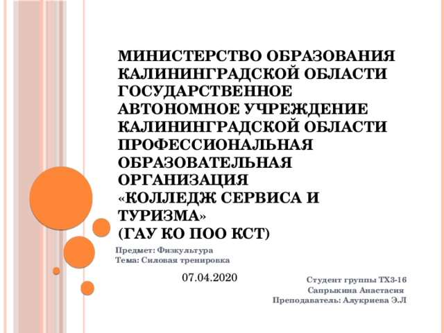 Министерство образования Калининградской области  Государственное автономное учреждение  Калининградской области  Профессиональная образовательная организация  «Колледж сервиса и туризма»  (ГАУ КО ПОО КСТ) Предмет: Физкультура  Тема: Силовая тренировка  Студент группы ТХ3-16 Сапрыкина Анастасия Преподаватель: Алукриева Э.Л   07.04.2020 