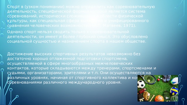 Спорт в (узком понимании) можно определить как соревновательную деятельность, специфической формой которой является система соревнований, исторически сложившаяся в области физической культуры, как специальная сфера выявления и унифицированного сравнения человеческих возможностей (Л.П. Матвеев, 1971). Однако спорт нельзя сводить только к соревновательной деятельности, он имеет и более глубокий смысл. Это обусловлено социальной сущностью и назначением спорта в нашем обществе. Достижение высоких спортивных результатов невозможно без достаточно хорошо отлаженной подготовки спортсмена, осуществляемой в сфере многообразных межчеловеческих контактов, которые складываются между тренерами, спортсменами и судьями, организаторами, зрителями и т.п. Они осуществляются на различных уровнях, начиная от спортивного коллектива и кончая соревнованиями различного международного уровня. 