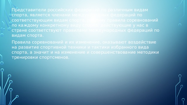 Представители российских федераций по различным видам спорта, является членами международных федераций по соответствующим видам спорта, поэтому правила соревнований по каждому конкретному виду спорта, действующие у нас в стране соответствуют правилами международных федераций по видам спорта. Правила соревнований и их изменение, оказывают воздействие на развитие спортивной техники и тактики избранного вида спорта, а значит и на изменение и совершенствование методики тренировки спортсменов. 