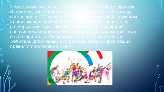 У отдельных видов состязаний тоже есть общие правила. Например, в футбол могут играть только две команды, состоящие из 11 игроков. В Приложениях к действующим правилам описаны требования к игровым площадкам — размеры поля, цвет линий разметки, расположение спортивного оборудования, технические характеристики инвентаря и т. д. Профессиональные спортсмены и любители спортивных игр должны быть в курсе общих правил и приложений к ним. 