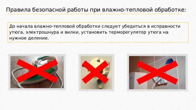 Правила безопасной работы при влажно-тепловой обработке: До начала влажно-тепловой обработки следует убедиться в исправности утюга, электрошнура и вилки, установить терморегулятор утюга на нужное деление. 