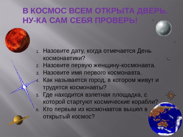 В КОСМОС ВСЕМ ОТКРЫТА ДВЕРЬ. НУ-КА САМ СЕБЯ ПРОВЕРЬ! Назовите дату, когда отмечается День космонавтики? Назовите первую женщину-космонавта. Назовите имя первого космонавта. Как называется город, в котором живут и трудятся космонавты? Где находится взлетная площадка, с которой стартуют космические корабли? Кто первым из космонавтов вышел в открытый космос? 