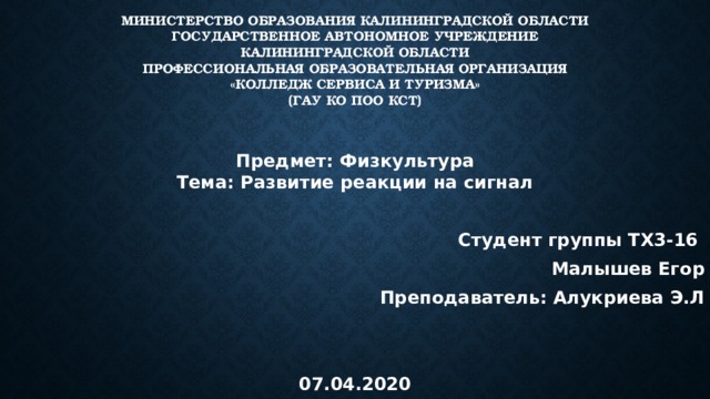 Министерство образования Калининградской области  Государственное автономное учреждение  Калининградской области  Профессиональная образовательная организация  «Колледж сервиса и туризма»  (ГАУ КО ПОО КСТ) Предмет: Физкультура  Тема: Развитие реакции на сигнал  Студент группы ТХ3-16 Малышев Егор Преподаватель: Алукриева Э.Л   07.04.2020  