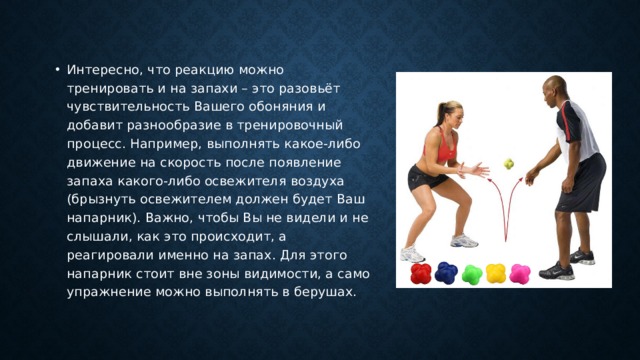 Интересно, что реакцию можно тренировать и на запахи – это разовьёт чувствительность Вашего обоняния и добавит разнообразие в тренировочный процесс. Например, выполнять какое-либо движение на скорость после появление запаха какого-либо освежителя воздуха (брызнуть освежителем должен будет Ваш напарник). Важно, чтобы Вы не видели и не слышали, как это происходит, а реагировали именно на запах. Для этого напарник стоит вне зоны видимости, а само упражнение можно выполнять в берушах. 