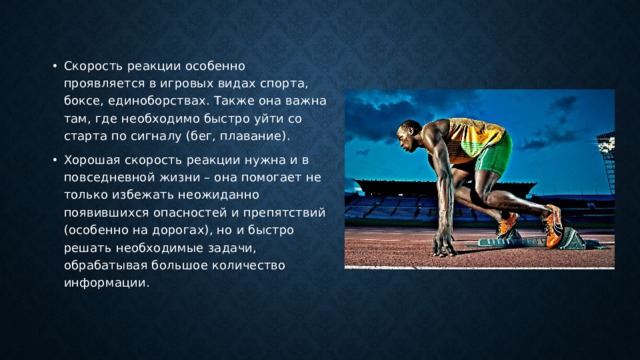 Скорость реакции особенно проявляется в игровых видах спорта, боксе, единоборствах. Также она важна там, где необходимо быстро уйти со старта по сигналу (бег, плавание). Хорошая скорость реакции нужна и в повседневной жизни – она помогает не только избежать неожиданно появившихся опасностей и препятствий (особенно на дорогах), но и быстро решать необходимые задачи, обрабатывая большое количество информации. 