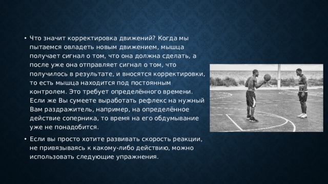 Что значит корректировка движений? Когда мы пытаемся овладеть новым движением, мышца получает сигнал о том, что она должна сделать, а после уже она отправляет сигнал о том, что получилось в результате, и вносятся корректировки, то есть мышца находится под постоянным контролем. Это требует определённого времени. Если же Вы сумеете выработать рефлекс на нужный Вам раздражитель, например, на определённое действие соперника, то время на его обдумывание уже не понадобится. Если вы просто хотите развивать скорость реакции, не привязываясь к какому-либо действию, можно использовать следующие упражнения. 