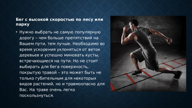 Бег с высокой скоростью по лесу или парку Нужно выбрать не самую популярную дорогу – чем больше препятствий на Вашем пути, тем лучше. Необходимо во время ускорения уклоняться от веток деревьев и успешно миновать кусты, встречающиеся на пути. Но не стоит выбирать для бега поверхность, покрытую травой – это может быть не только губительным для некоторых видов растений, но и травмоопасно для Вас. На траве очень легко поскользнуться. 