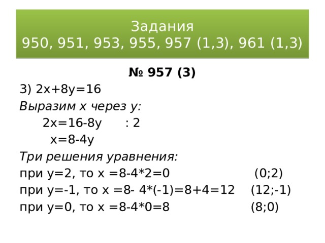 Задания  950, 951, 953, 955, 957 (1,3), 961 (1,3) № 957 (3) 3) 2x+8y=16 Выразим x через y:  2x=16-8y : 2  x=8-4y Три решения уравнения: при y=2, то х =8-4*2=0 (0;2) при y=-1, то х =8- 4*(-1)=8+4=12 (12;-1) при y=0, то х =8-4*0=8 (8;0) 