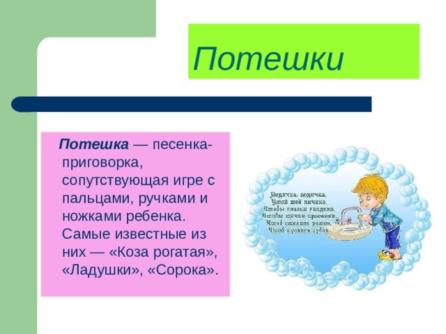 Потешки   Потешка  — песенка-приговорка, сопутствующая игре с пальцами, ручками и ножками ребенка. Самые известные из них — «Коза рогатая», «Ладушки», «Сорока». 
