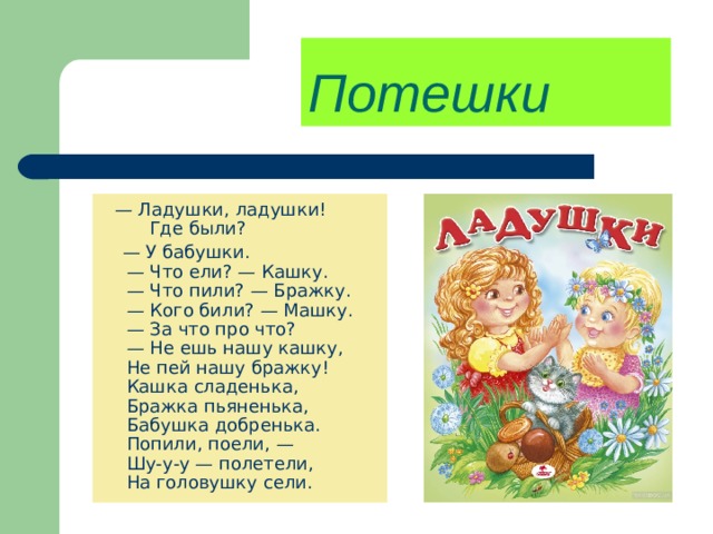 Потешки   —  Ладушки, ладушки!  Где были?  —  У бабушки.  — Что ели? — Кашку.  — Что пили? — Бражку.  — Кого били? — Машку.  — За что про что?  — Не ешь нашу кашку,  Не пей нашу бражку!  Кашка сладенька,  Бражка пьяненька,  Бабушка добренька.  Попили, поели, —  Шу-у-у — полетели,  На головушку сели. 