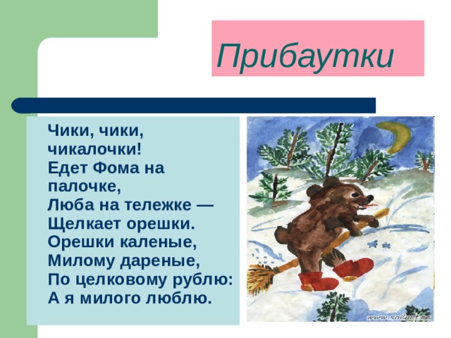 Прибаутки  Чики, чики, чикалочки!  Едет Фома на палочке,  Люба на тележке —  Щелкает орешки.  Орешки каленые,  Милому дареные,  По целковому рублю:  А я милого люблю.  