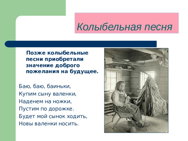 Колыбельная песня    Позже колыбельные песни приобретали значение доброго пожелания на будущее.  Баю, баю, баиньки, Купим сыну валенки, Наденем на ножки, Пустим по дорожке. Будет мой сынок ходить,  Новы валенки носить. 